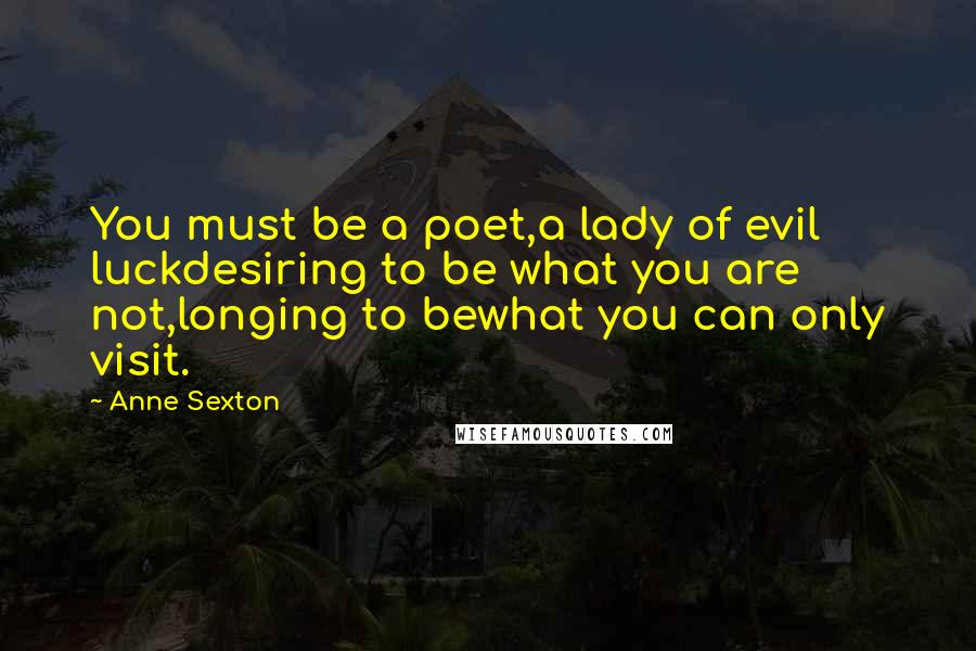 Anne Sexton Quotes: You must be a poet,a lady of evil luckdesiring to be what you are not,longing to bewhat you can only visit.