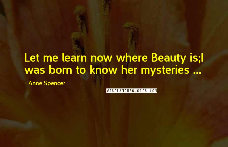 Anne Spencer Quotes: Let me learn now where Beauty is;I was born to know her mysteries ...