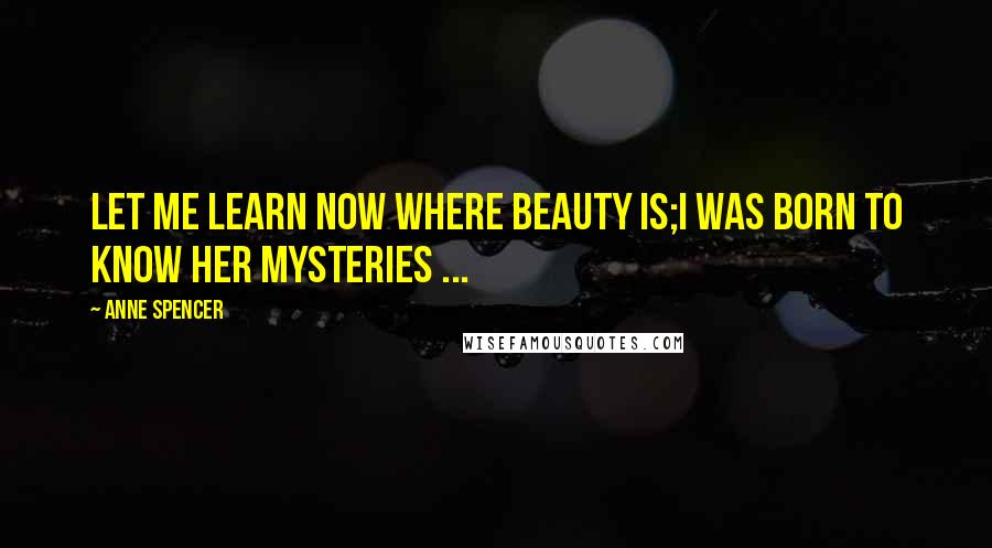 Anne Spencer Quotes: Let me learn now where Beauty is;I was born to know her mysteries ...