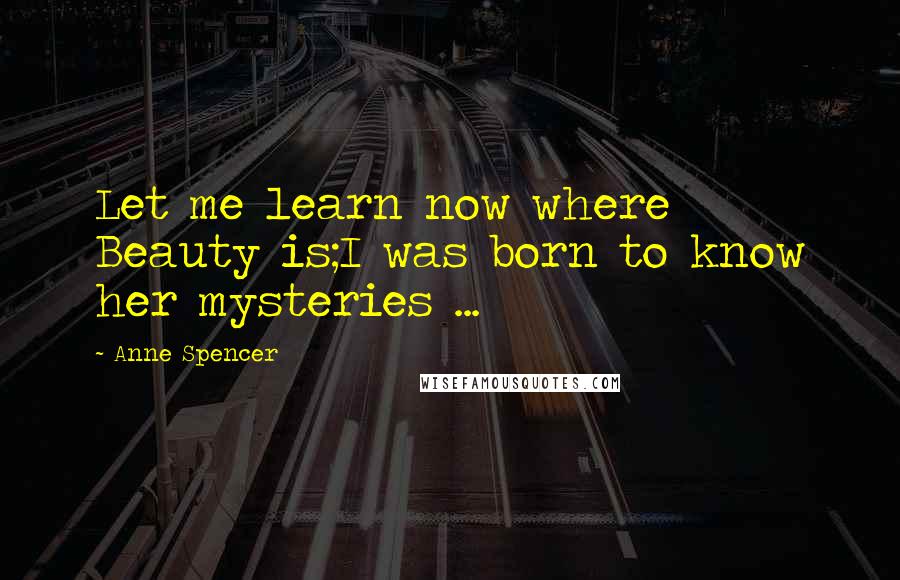 Anne Spencer Quotes: Let me learn now where Beauty is;I was born to know her mysteries ...