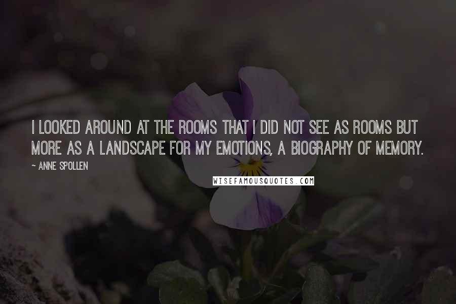 Anne Spollen Quotes: I looked around at the rooms that I did not see as rooms but more as a landscape for my emotions, a biography of memory.