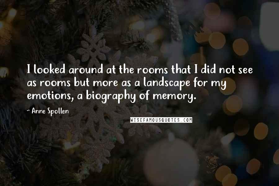 Anne Spollen Quotes: I looked around at the rooms that I did not see as rooms but more as a landscape for my emotions, a biography of memory.