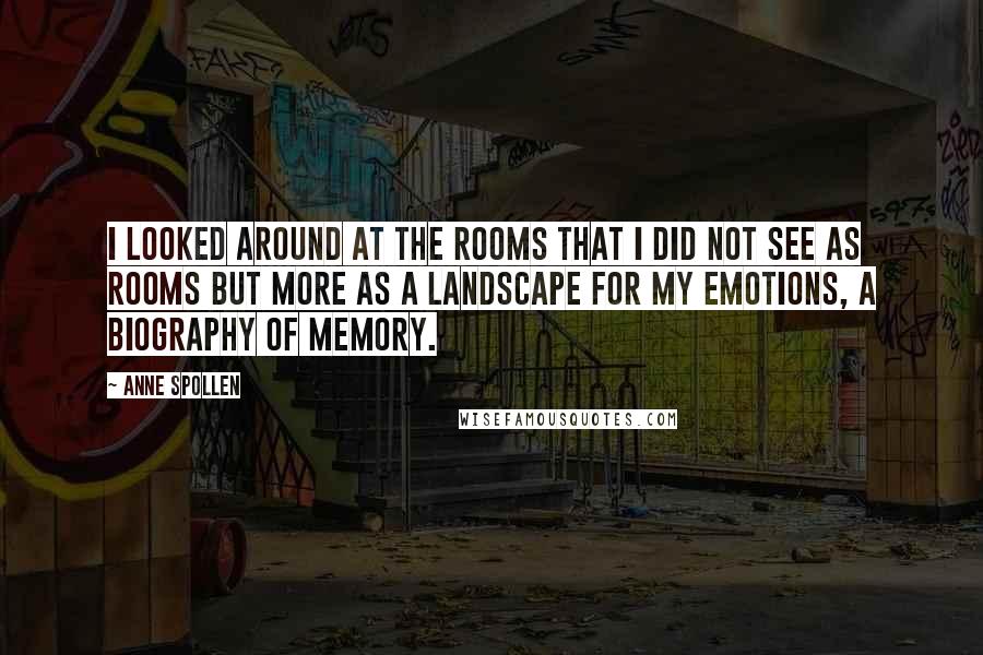 Anne Spollen Quotes: I looked around at the rooms that I did not see as rooms but more as a landscape for my emotions, a biography of memory.