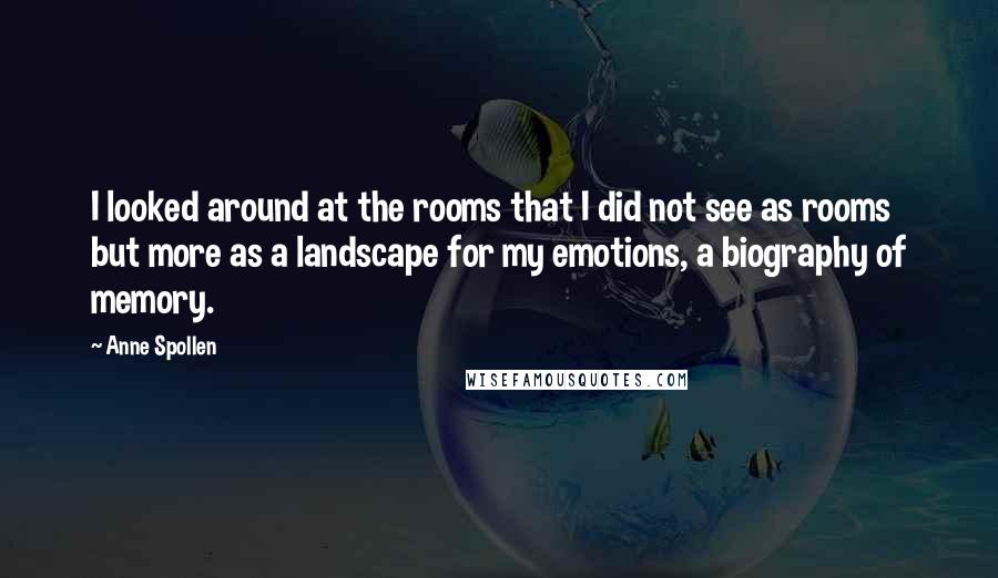 Anne Spollen Quotes: I looked around at the rooms that I did not see as rooms but more as a landscape for my emotions, a biography of memory.