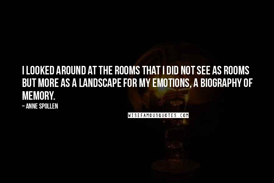 Anne Spollen Quotes: I looked around at the rooms that I did not see as rooms but more as a landscape for my emotions, a biography of memory.