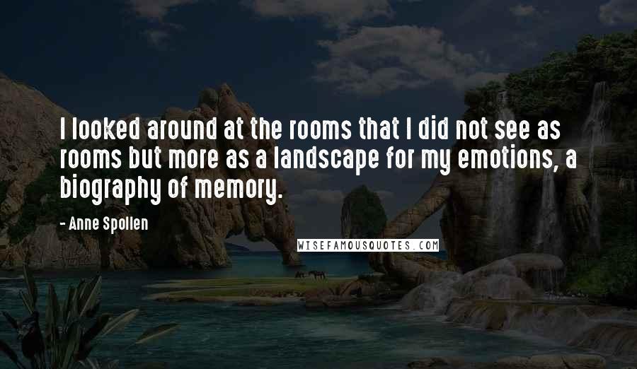 Anne Spollen Quotes: I looked around at the rooms that I did not see as rooms but more as a landscape for my emotions, a biography of memory.
