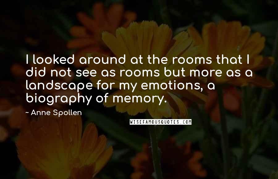 Anne Spollen Quotes: I looked around at the rooms that I did not see as rooms but more as a landscape for my emotions, a biography of memory.
