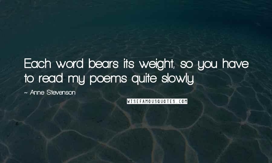 Anne Stevenson Quotes: Each word bears its weight, so you have to read my poems quite slowly.