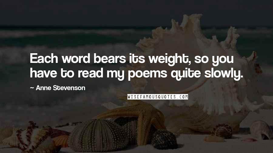 Anne Stevenson Quotes: Each word bears its weight, so you have to read my poems quite slowly.