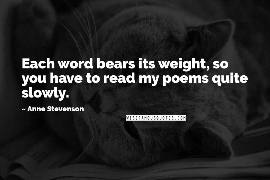 Anne Stevenson Quotes: Each word bears its weight, so you have to read my poems quite slowly.