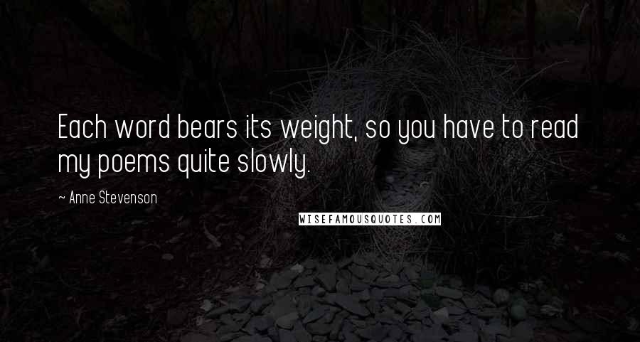 Anne Stevenson Quotes: Each word bears its weight, so you have to read my poems quite slowly.