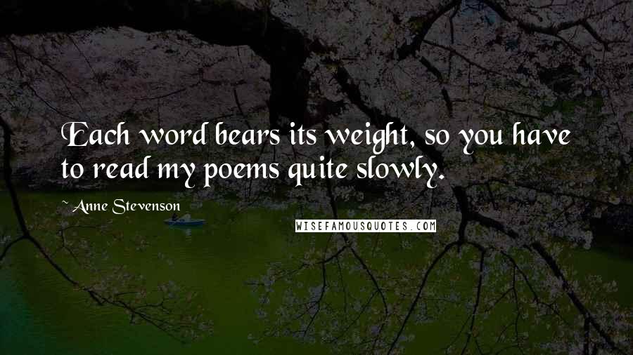 Anne Stevenson Quotes: Each word bears its weight, so you have to read my poems quite slowly.
