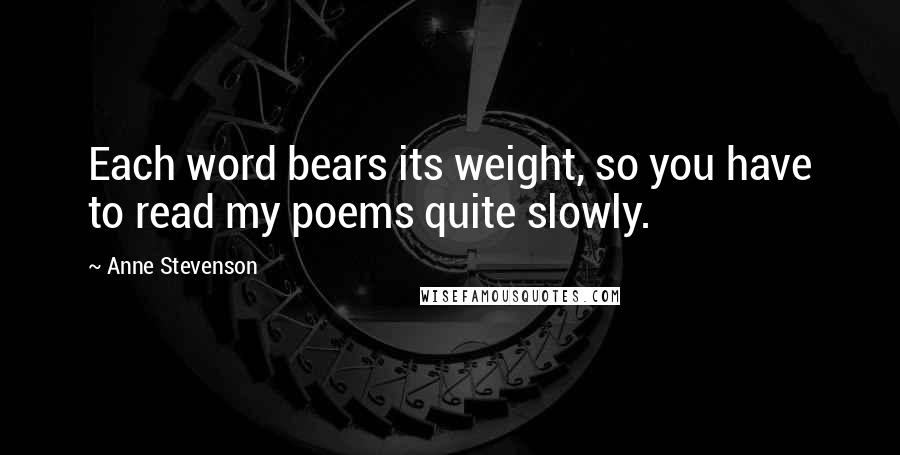 Anne Stevenson Quotes: Each word bears its weight, so you have to read my poems quite slowly.