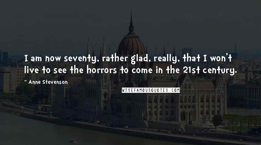 Anne Stevenson Quotes: I am now seventy, rather glad, really, that I won't live to see the horrors to come in the 21st century.