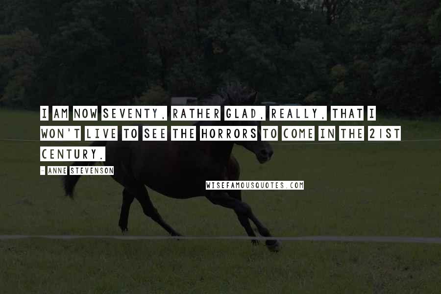 Anne Stevenson Quotes: I am now seventy, rather glad, really, that I won't live to see the horrors to come in the 21st century.