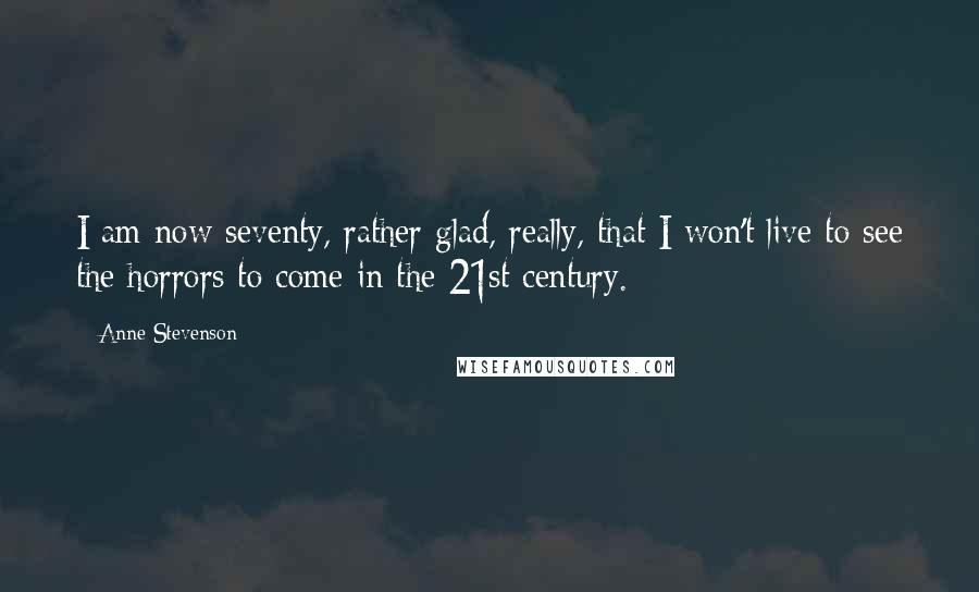 Anne Stevenson Quotes: I am now seventy, rather glad, really, that I won't live to see the horrors to come in the 21st century.