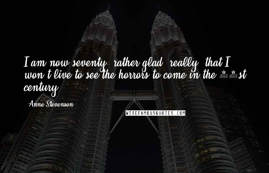 Anne Stevenson Quotes: I am now seventy, rather glad, really, that I won't live to see the horrors to come in the 21st century.