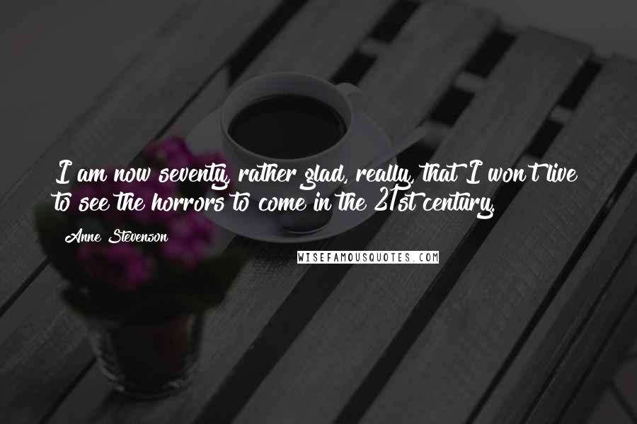 Anne Stevenson Quotes: I am now seventy, rather glad, really, that I won't live to see the horrors to come in the 21st century.