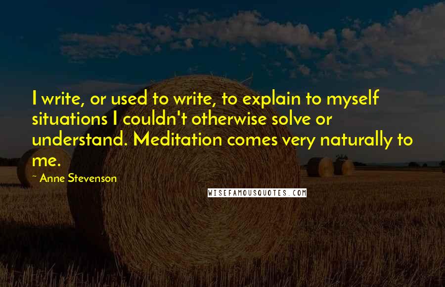 Anne Stevenson Quotes: I write, or used to write, to explain to myself situations I couldn't otherwise solve or understand. Meditation comes very naturally to me.