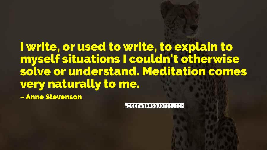 Anne Stevenson Quotes: I write, or used to write, to explain to myself situations I couldn't otherwise solve or understand. Meditation comes very naturally to me.