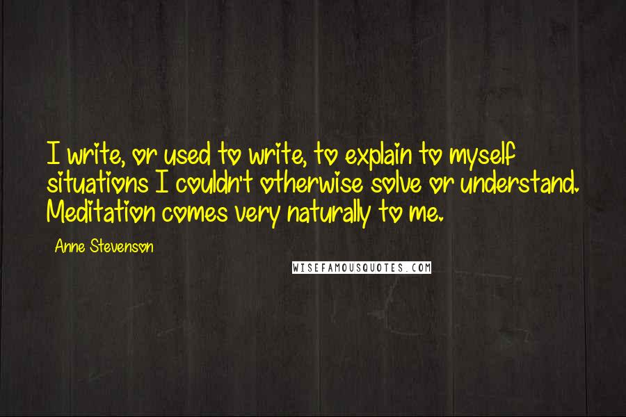 Anne Stevenson Quotes: I write, or used to write, to explain to myself situations I couldn't otherwise solve or understand. Meditation comes very naturally to me.