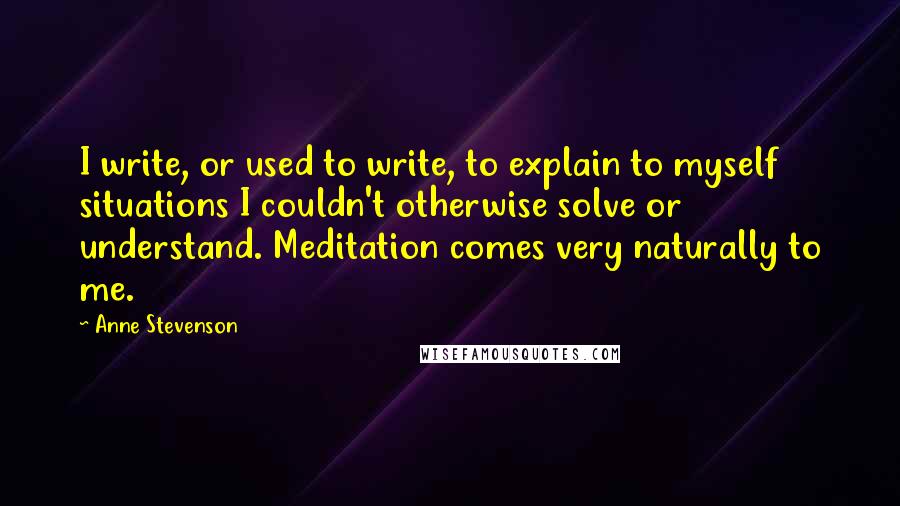 Anne Stevenson Quotes: I write, or used to write, to explain to myself situations I couldn't otherwise solve or understand. Meditation comes very naturally to me.