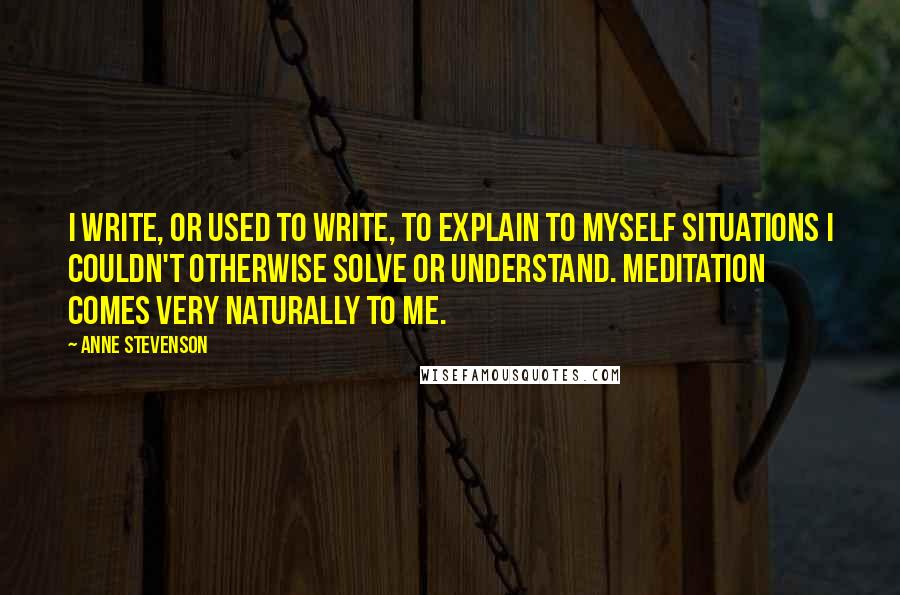 Anne Stevenson Quotes: I write, or used to write, to explain to myself situations I couldn't otherwise solve or understand. Meditation comes very naturally to me.