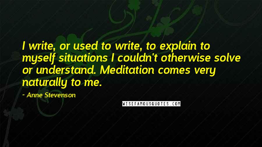 Anne Stevenson Quotes: I write, or used to write, to explain to myself situations I couldn't otherwise solve or understand. Meditation comes very naturally to me.