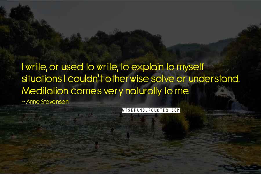 Anne Stevenson Quotes: I write, or used to write, to explain to myself situations I couldn't otherwise solve or understand. Meditation comes very naturally to me.