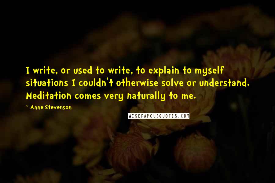 Anne Stevenson Quotes: I write, or used to write, to explain to myself situations I couldn't otherwise solve or understand. Meditation comes very naturally to me.