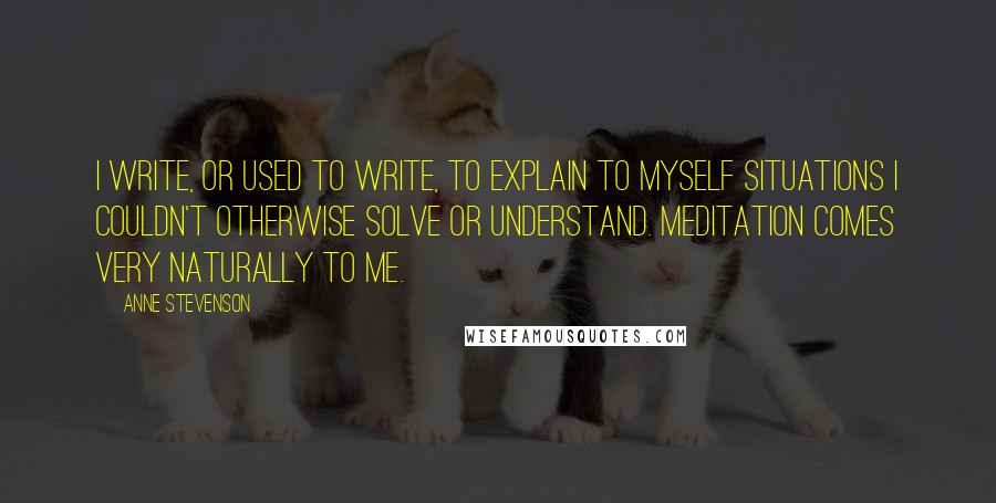 Anne Stevenson Quotes: I write, or used to write, to explain to myself situations I couldn't otherwise solve or understand. Meditation comes very naturally to me.