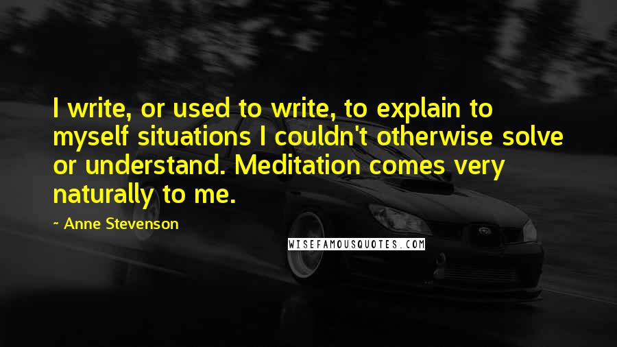 Anne Stevenson Quotes: I write, or used to write, to explain to myself situations I couldn't otherwise solve or understand. Meditation comes very naturally to me.