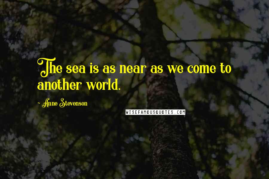 Anne Stevenson Quotes: The sea is as near as we come to another world.