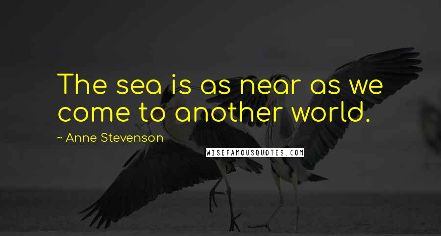 Anne Stevenson Quotes: The sea is as near as we come to another world.