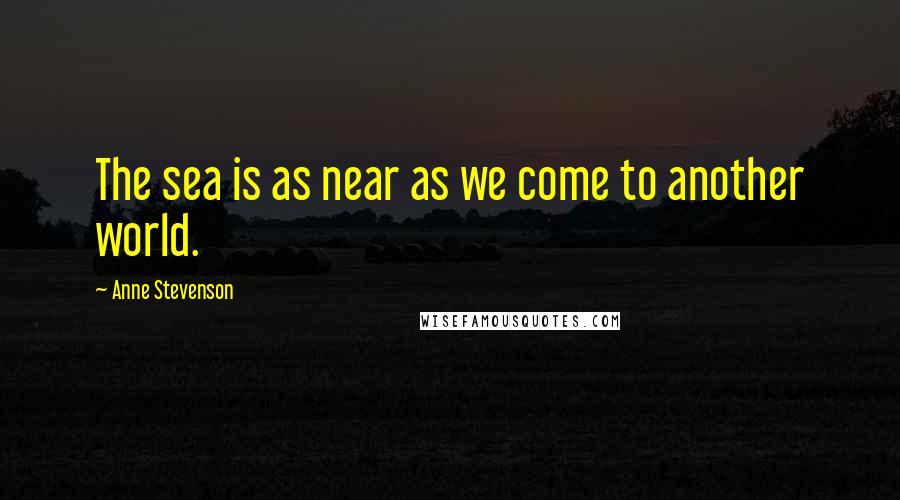 Anne Stevenson Quotes: The sea is as near as we come to another world.