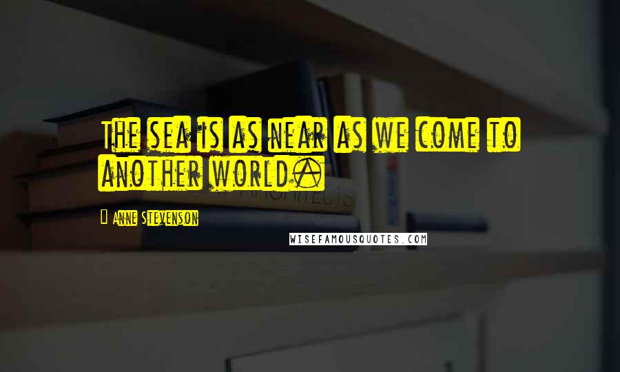 Anne Stevenson Quotes: The sea is as near as we come to another world.