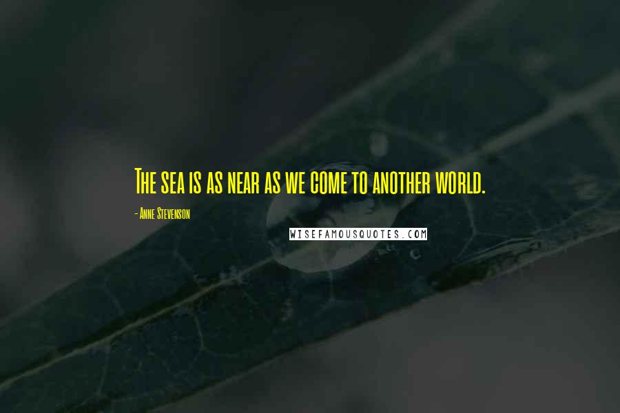 Anne Stevenson Quotes: The sea is as near as we come to another world.