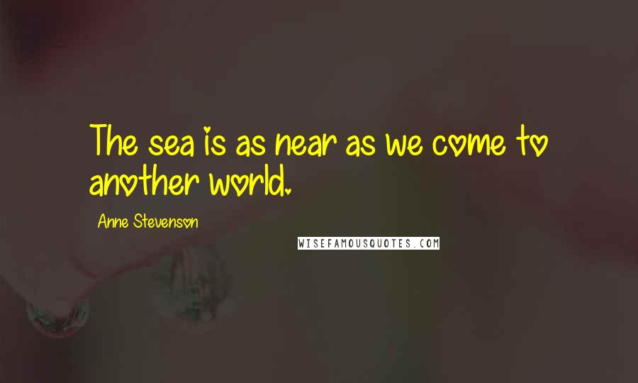Anne Stevenson Quotes: The sea is as near as we come to another world.