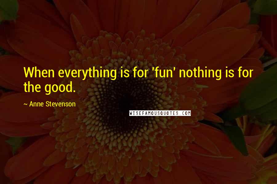 Anne Stevenson Quotes: When everything is for 'fun' nothing is for the good.