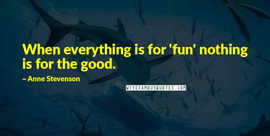 Anne Stevenson Quotes: When everything is for 'fun' nothing is for the good.