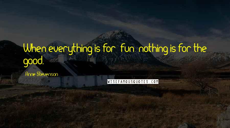 Anne Stevenson Quotes: When everything is for 'fun' nothing is for the good.