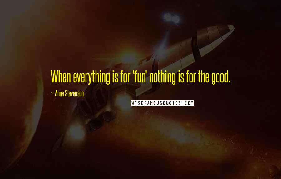 Anne Stevenson Quotes: When everything is for 'fun' nothing is for the good.
