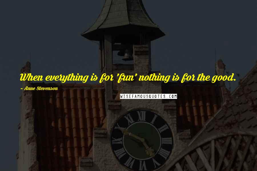 Anne Stevenson Quotes: When everything is for 'fun' nothing is for the good.