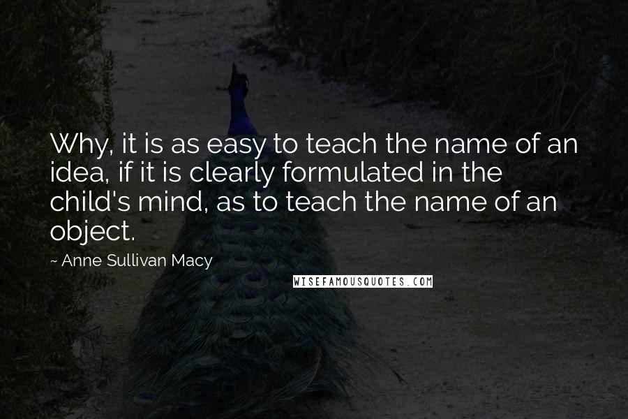 Anne Sullivan Macy Quotes: Why, it is as easy to teach the name of an idea, if it is clearly formulated in the child's mind, as to teach the name of an object.