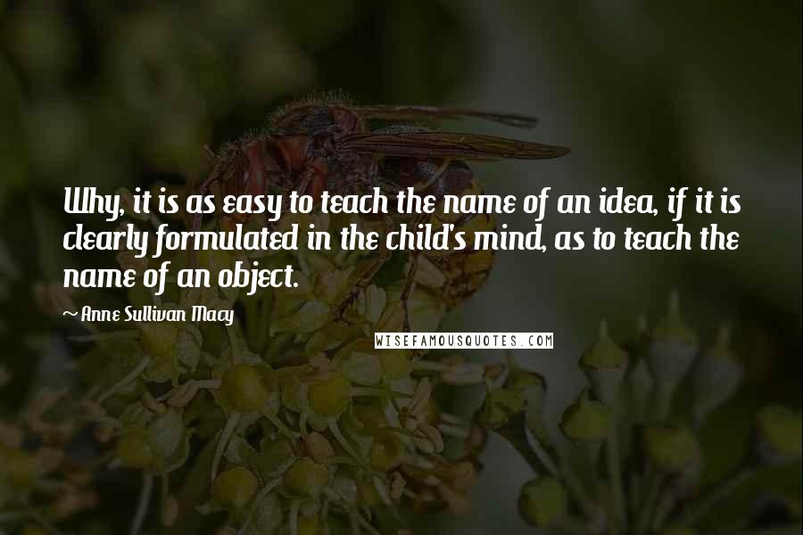 Anne Sullivan Macy Quotes: Why, it is as easy to teach the name of an idea, if it is clearly formulated in the child's mind, as to teach the name of an object.