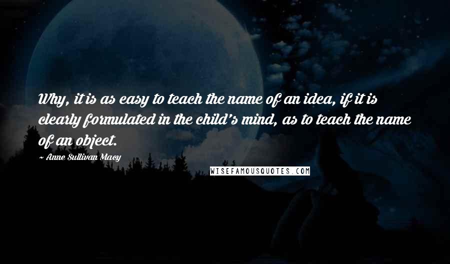 Anne Sullivan Macy Quotes: Why, it is as easy to teach the name of an idea, if it is clearly formulated in the child's mind, as to teach the name of an object.