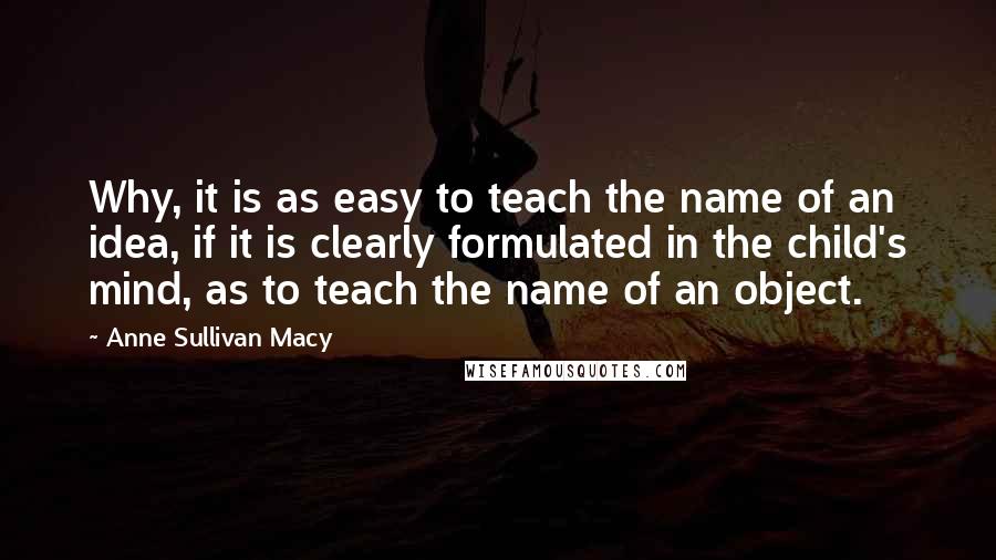 Anne Sullivan Macy Quotes: Why, it is as easy to teach the name of an idea, if it is clearly formulated in the child's mind, as to teach the name of an object.