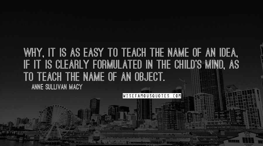 Anne Sullivan Macy Quotes: Why, it is as easy to teach the name of an idea, if it is clearly formulated in the child's mind, as to teach the name of an object.