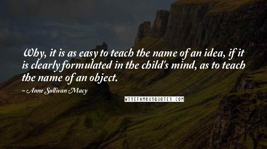 Anne Sullivan Macy Quotes: Why, it is as easy to teach the name of an idea, if it is clearly formulated in the child's mind, as to teach the name of an object.