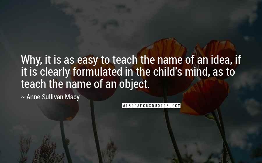 Anne Sullivan Macy Quotes: Why, it is as easy to teach the name of an idea, if it is clearly formulated in the child's mind, as to teach the name of an object.